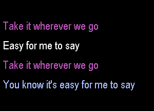 Take it wherever we go

Easy for me to say

Take it wherever we go

You know it's easy for me to say