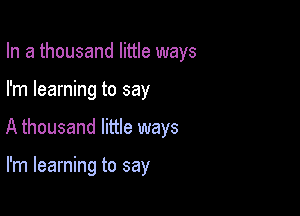 In a thousand little ways

I'm learning to say

A thousand little ways

I'm learning to say