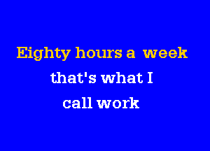 Eighty hours a week

that's what I
call work