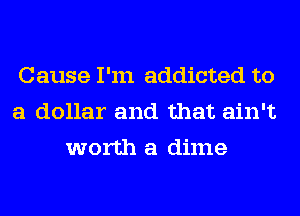Cause I'm addicted to
a dollar and that ain't
worth a dime