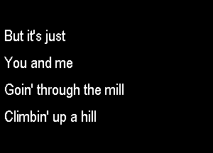 But it's just
You and me

Goin' through the mill

Climbin' up a hill