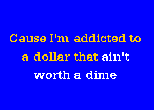 Cause I'm addicted to
a dollar that ain't

worth a dime