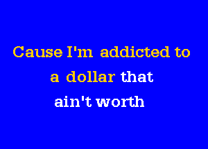Cause I'm addicted to
a dollar that

ain't worth