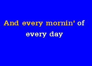 And every mornin' of

every day