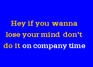 Hey if you wanna
lose yourmind don't
do it on company time