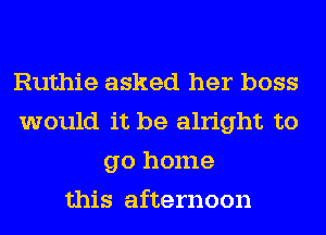 Ruthie asked her boss
would it be alright to
go home
this afternoon