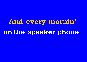 And every mornin'
on the speaker phone