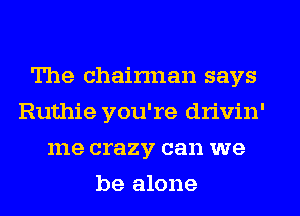 The chairman says
Ruthie you're drivin'
me crazy can we
be alone