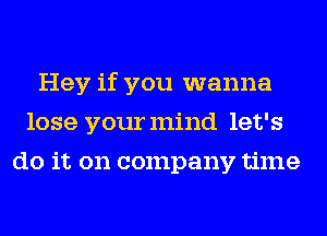 Hey if you wanna
lose yourmind let's
do it on company time