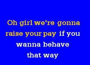 Oh girl we're gonna
raise your pay if you
wanna behave
that way