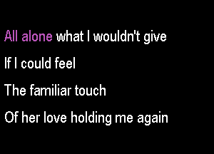 All alone what I wouldn't give
lfl could feel

The familiar touch

Of her love holding me again
