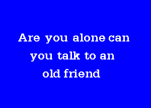 Are you alone can

you talk to an
old friend