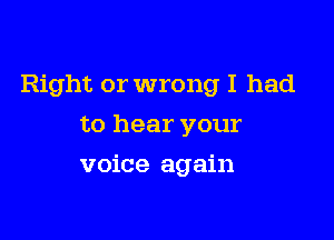 Right or wrong I had

to hear your
voice again
