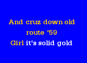 And cruz down old

route '59
Girl it's solid gold