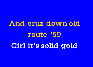 And cruz down old

route '59
Girl it's solid gold