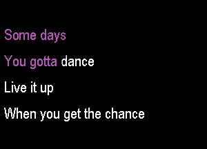 Some days
You gotta dance

Live it up

When you get the chance
