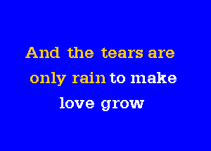 And the tears are
only rain to make

love growr