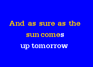 And as sure as the
sun comes

up tOanI'I'OW