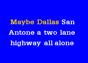 Maybe Dallas San
Antone a two lane
highway all alone