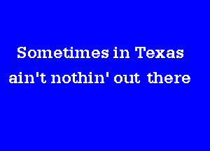 Sometimes in Texas
ain't nothin' out there
