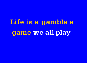 Life is a gamble a

game we all play