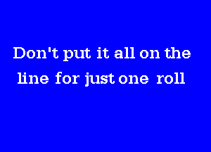 Don't put it all on the

line for just one roll