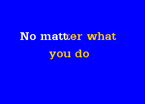 No matter What

you do