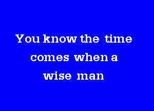You know the time

comes when a
wise man