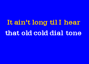 It ain't long til I hear
that old cold dial tone