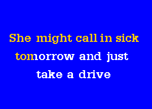 She might call in sick
tomorrow and just
take a drive