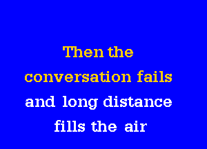Then the
conversation fails

and long distance
fills the air
