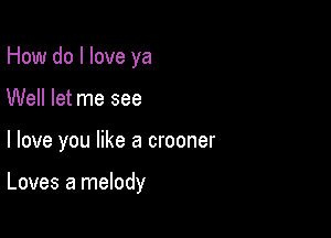 How do I love ya
Well let me see

I love you like a crooner

Loves a melody