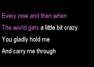 Every now and then when

The world gets a little bit crazy
You gladly hold me
And carry me through