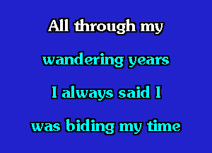 All through my
wandering years
I always said I

was hiding my time