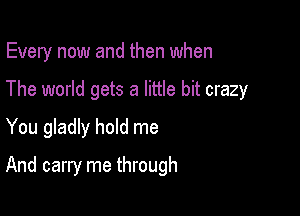 Every now and then when

The world gets a little bit crazy
You gladly hold me
And carry me through