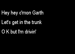 Hey hey c'mon Gadh

Lefs get in the trunk
O K but I'm drivin'