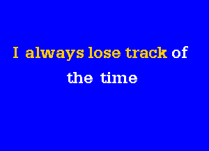 I always lose track of

the time