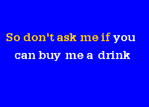 So don't ask me if you

can buy me a drink
