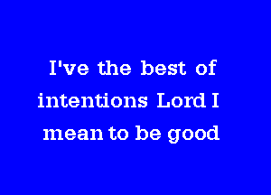 I've the best of
intentions LordI

mean to be good