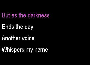 But as the darkness
Ends the day

Another voice

Whispers my name