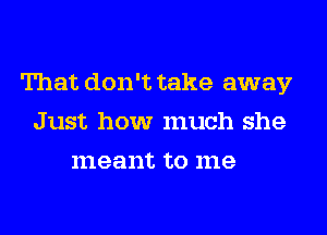 That don't take away
Just how much she
meant to me