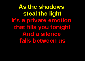 As the shadows
steal the light
It's a private emotion
that fills you tonight

And a silence
falls between us