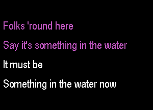 Folks 'round here
Say it's something in the water

It must be

Something in the water now