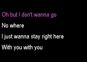 Oh but I don't wanna go

No where

ljust wanna stay right here

With you with you