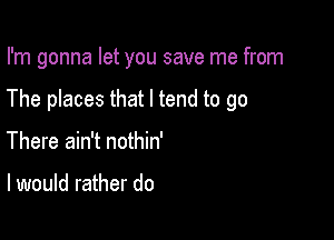 I'm gonna let you save me from

The places that I tend to go
There ain't nothin'

I would rather do