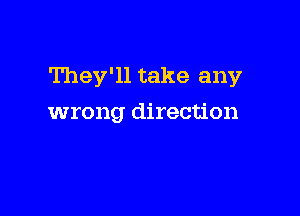 They'll take any

wrong direction