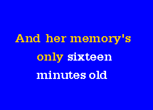 And her memory's

only sixteen
minutes old