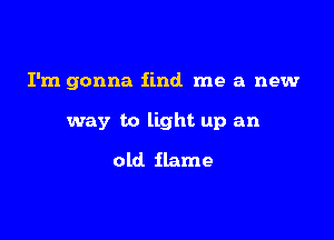 I'm gonna find me a new

way to light up an
old flame