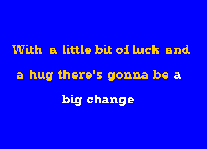 With a little bit of luck and.

a hug there's gonna be a

big change