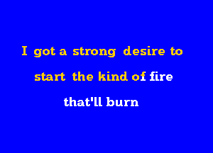 I got a strong desire to

start the kind of fire

that'll burn